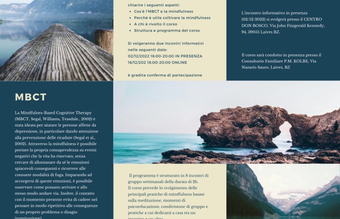 Nel 2023 si svolgerà, presso il nostro Consultorio Familiare P.M. Kolbe di Laives, un corso di Mindfulness e terapia cognitiva tenuto dalla Dott.ssa Gaia Benetti e il Dott. Alberto Morandi.
Si volgeranno due incontri informativi dalle 18 alle 20 nelle seguenti date:

Venerdì 2 Dicembre Centro Don Bosco in Via Kennedy 94 a Laives 
Venerdì 16 Dicembre online 

 Informazioni e iscrizione:
Consultorio Familiare P.M. KOLBE Via Nazario Sauro, 20, 39055 Laives BZ
Telefono: 0471 950600 Email: corsi.laives@consultoriokolbe.it